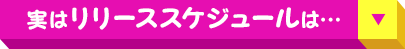 実は リリーススケジュール は…