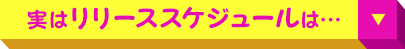 実は リリーススケジュール は…