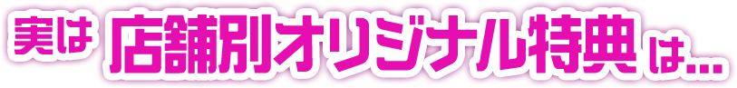 実は店舗別オリジナル特典は...