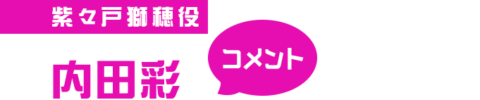 紫々戸獅穂役 内田彩 コメント