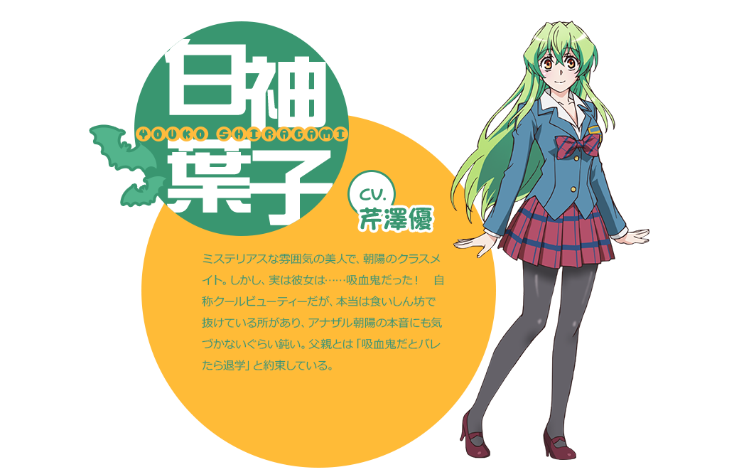 cv.芹澤優 ミステリアスな雰囲気の美人で、朝陽のクラスメイト。しかし、実は彼女は……吸血鬼だった！　自称クールビューティーだが、本当は食いしん坊で抜けている所があり、アナザル朝陽の本音にも気づかないぐらい鈍い。父親とは「吸血鬼だとバレたら退学」と約束している。