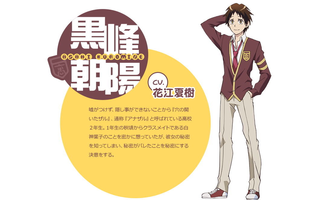 cv.花江夏樹 嘘がつけず、隠し事ができないことから『穴の開いたザル』、通称『アナザル』と呼ばれている高校２年生。１年生の秋頃からクラスメイトである白神葉子のことを密かに想っていたが、彼女の秘密を知ってしまい、秘密がバレたことを秘密にする決意をする。