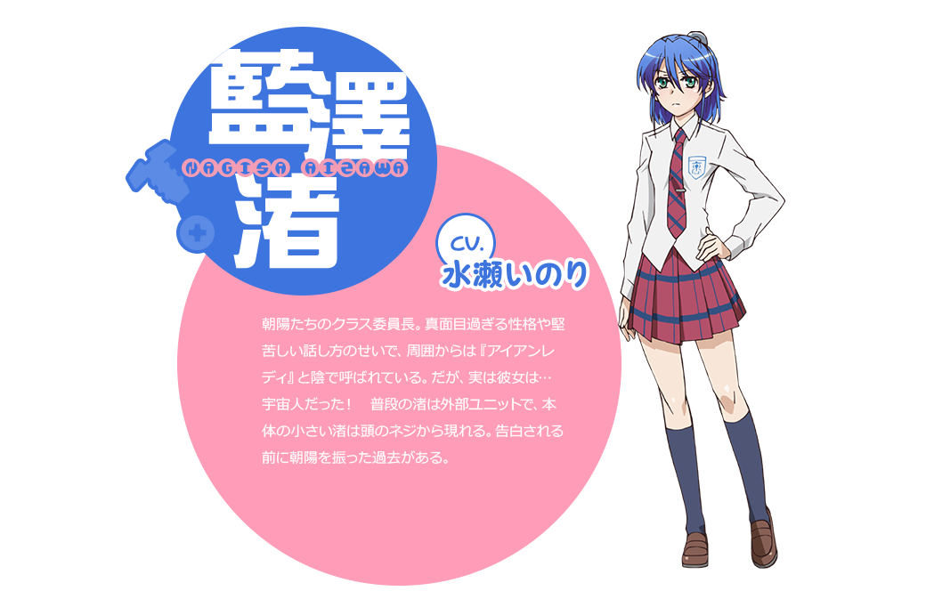 cv.水瀬いのり 朝陽たちのクラス委員長。真面目過ぎる性格や堅苦しい話し方のせいで、周囲からは『アイアンレディ』と陰で呼ばれている。だが、実は彼女は… 宇宙人だった！　普段の渚は外部ユニットで、本体の小さい渚は頭のネジから現れる。告白される前に朝陽を振った過去がある。