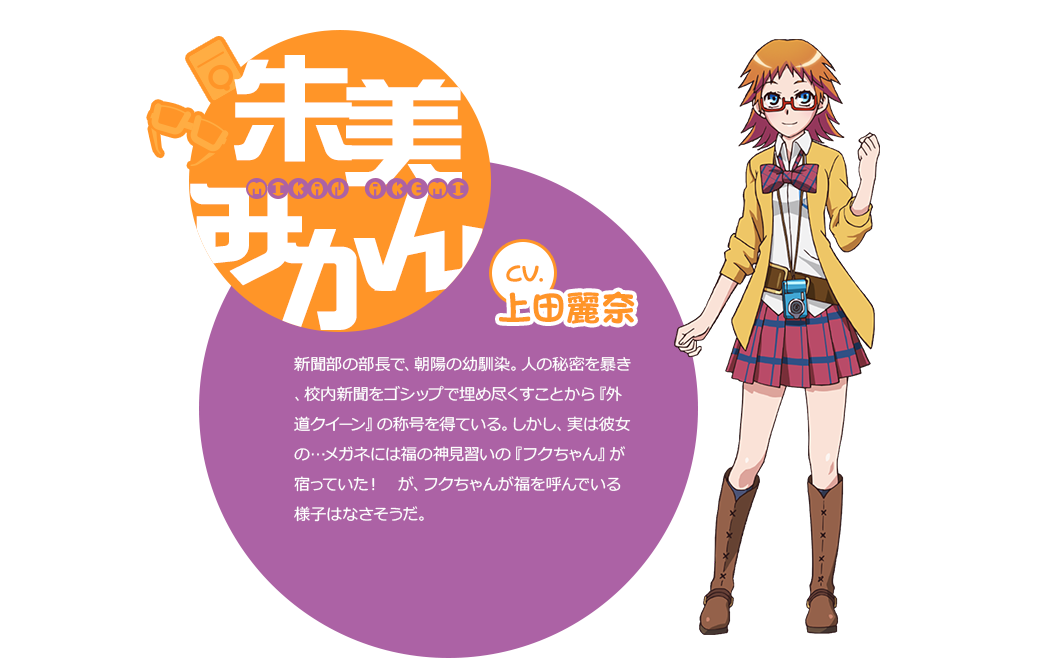 cv.上田麗奈 新聞部の部長で、朝陽の幼馴染。人の秘密を暴き、校内新聞をゴシップで埋め尽くすことから『外道クイーン』の称号を得ている。しかし、実は彼女の…メガネには福の神見習いの『フクちゃん』が宿っていた！　が、フクちゃんが福を呼んでいる様子はなさそうだ。