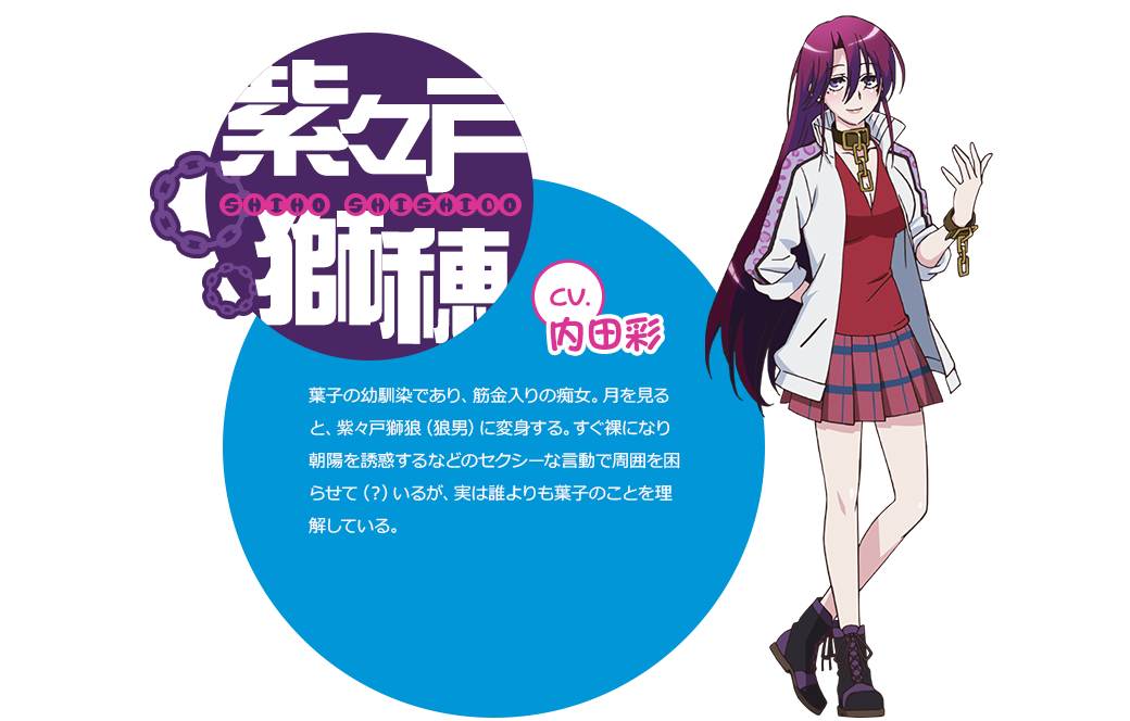 cv.内田彩 葉子の幼馴染であり、筋金入りの痴女。月を見ると、紫々戸獅狼（狼男）に変身する。すぐ裸になり朝陽を誘惑するなどのセクシーな言動で周囲を困らせて（？）いるが、実は誰よりも葉子のことを理解している。