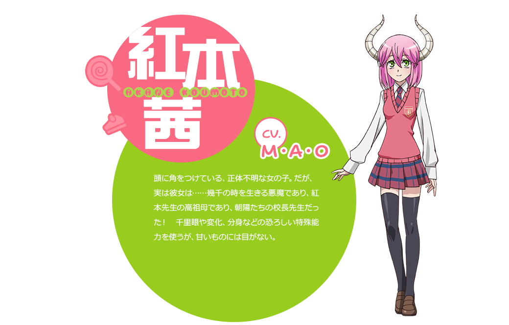 cv.M・A・O 頭に角をつけている、正体不明な女の子。だが、実は彼女は……幾千の時を生きる悪魔であり、紅本先生の高祖母であり、朝陽たちの校長先生だった！　千里眼や変化、分身などの恐ろしい特殊能力を使うが、甘いものには目がない。