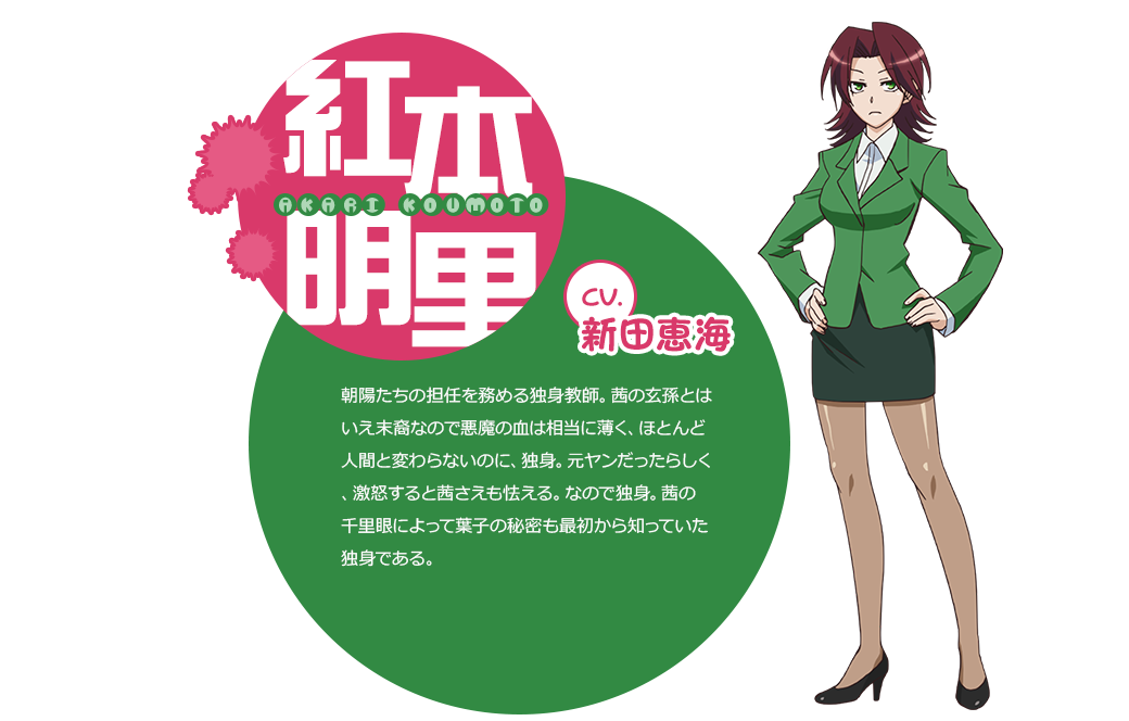 cv.新田恵海 朝陽たちの担任を務める独身教師。茜の玄孫とはいえ末裔なので悪魔の血は相当に薄く、ほとんど人間と変わらないのに、独身。元ヤンだったらしく、激怒すると茜さえも怯える。なので独身。茜の千里眼によって葉子の秘密も最初から知っていた独身である。