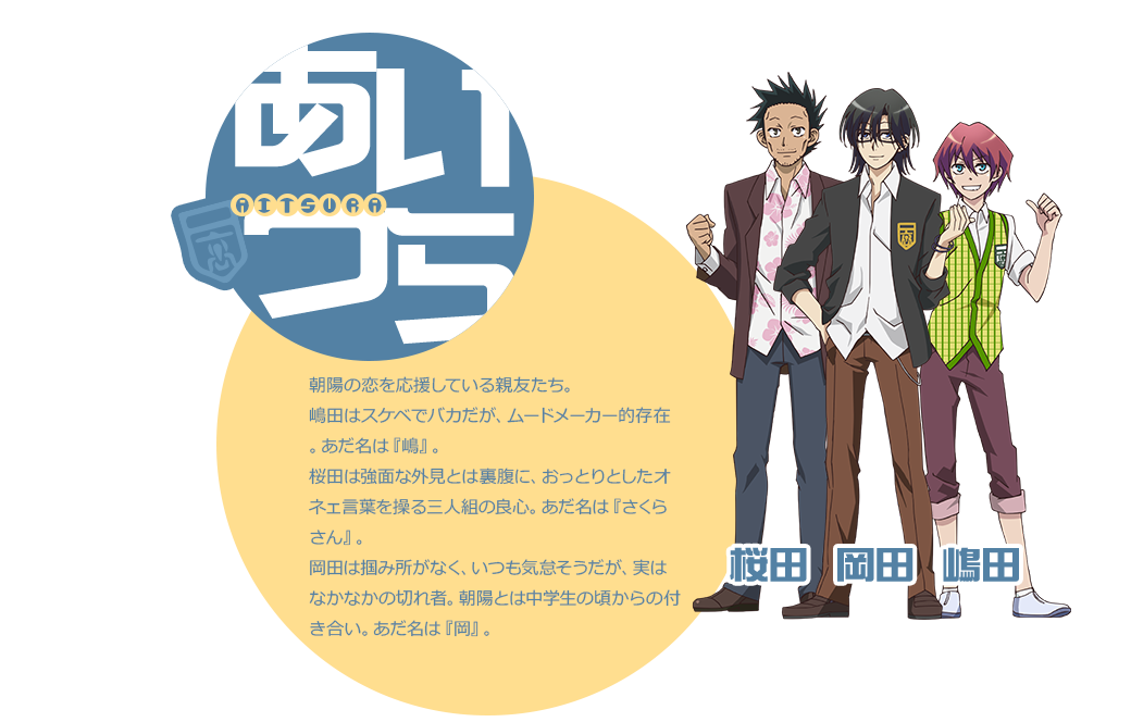 朝陽の恋を応援している親友たち。 嶋田はスケベでバカだが、ムードメーカー的存在。あだ名は『嶋』。 桜田は強面な外見とは裏腹に、おっとりとしたオネェ言葉を操る三人組の良心。あだ名は『さくらさん』。 岡田は掴み所がなく、いつも気怠そうだが、実はなかなかの切れ者。朝陽とは中学生の頃からの付き合い。あだ名は『岡』。