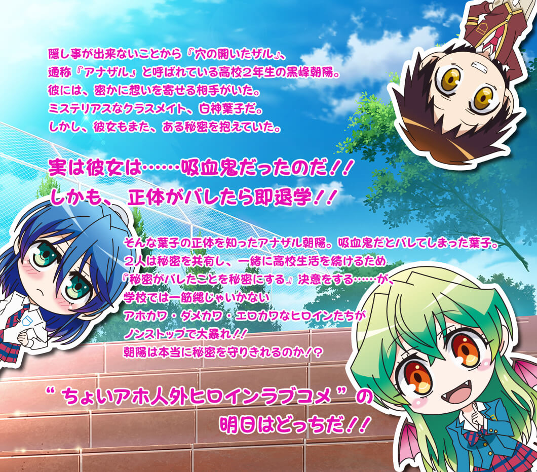 隠し事が出来ないことから『穴の開いたザル』、通称『アナザル』と呼ばれている高校２年生の黒峰朝陽。 彼には、密かに想いを寄せる相手がいた。 ミステリアスなクラスメイト、白神葉子だ。 しかし、彼女もまた、ある秘密を抱えていた。実は彼女は……吸血鬼だったのだ！！ しかも、正体がバレたら即退学！！そんな葉子の正体を知ったアナザル朝陽。吸血鬼だとバレてしまった葉子。 ２人は秘密を共有し、一緒に高校生活を続けるため『秘密がバレたことを秘密にする』決意をする……が、学校では一筋縄じゃいかないアホカワ・ダメカワ・エロカワなヒロインたちがノンストップで大暴れ！！ 朝陽は本当に秘密を守りきれるのか！？ “ちょいアホ人外ヒロインラブコメ”の明日はどっちだ！！