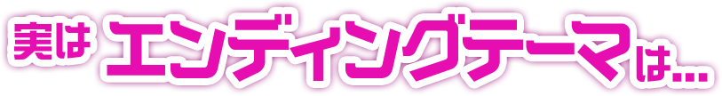 実はエンディングテーマは...